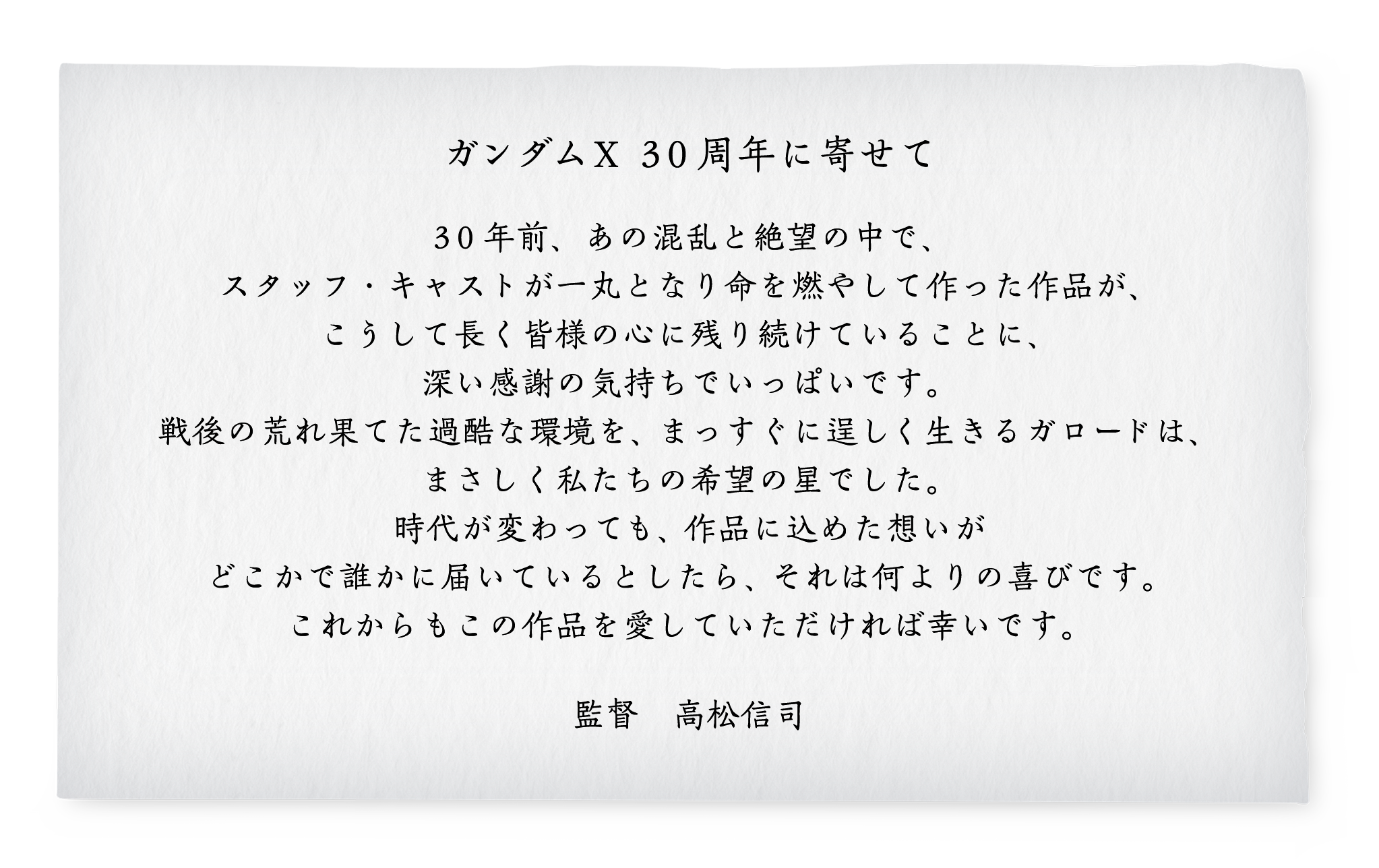 ガンダムＸ３０周年に寄せて　３０年前、あの混乱と絶望の中で、スタッフ・キャストが一丸となり命を燃やして作った作品が、こうして長く皆様の心に残り続けていることに、深い感謝の気持ちでいっぱいです。戦後の荒れ果てた過酷な環境を、まっすぐに逞しく生きるガロードは、まさしく私たちの希望の星でした。時代が変わっても、作品に込めた想いがどこかで誰かに届いているとしたら、それは何よりの喜びです。これからもこの作品を愛していただければ幸いです。　　監督　高松信司