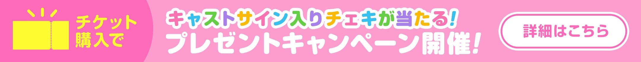 チケット購入でキャストサイン入りチェキが当たる！プレゼントキャンペーン開催！　詳細はこちら